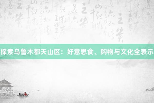 探索乌鲁木都天山区：好意思食、购物与文化全表示